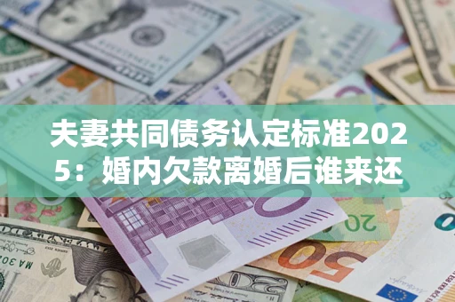 北京夫妻共同债务认定标准2025：婚内欠款离婚后谁来还？